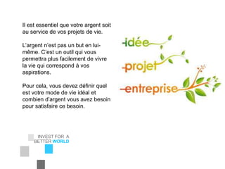INVEST FOR A
BETTER WORLD
EIC Corporation
Il est essentiel que votre argent soit
au service de vos projets de vie.
L’argent n’est pas un but en lui-
même. C’est un outil qui vous
permettra plus facilement de vivre
la vie qui correspond à vos
aspirations.
Pour cela, vous devez définir quel
est votre mode de vie idéal et
combien d’argent vous avez besoin
pour satisfaire ce besoin.
 
