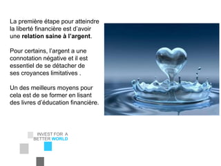INVEST FOR A
BETTER WORLD
EIC Corporation
La première étape pour atteindre
la liberté financière est d’avoir
une relation saine à l’argent.
Pour certains, l’argent a une
connotation négative et il est
essentiel de se détacher de
ses croyances limitatives .
Un des meilleurs moyens pour
cela est de se former en lisant
des livres d’éducation financière.
 