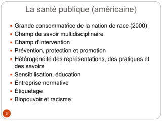 La santé publique (américaine)
2
 Grande consommatrice de la nation de race (2000)
 Champ de savoir multidisciplinaire
 Champ d’intervention
 Prévention, protection et promotion
 Hétérogénéité des représentations, des pratiques et
des savoirs
 Sensibilisation, éducation
 Entreprise normative
 Étiquetage
 Biopouvoir et racisme
 