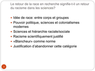 Le retour de la race en recherche signifie-t-il un retour
du racisme dans les sciences?
3
 Idée de race: entre corps et groupes
 Pouvoir politique, sciences et colonialismes
modernes
 Sciences et hiérarchie raciale/sociale
 Racisme scientifiquement justifié
 «Blancheur» comme norme
 Justification d’abandonner cette catégorie
 