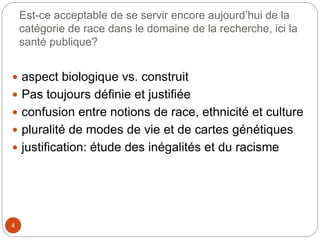 Est-ce acceptable de se servir encore aujourd’hui de la
catégorie de race dans le domaine de la recherche, ici la
santé publique?
4
 aspect biologique vs. construit
 Pas toujours définie et justifiée
 confusion entre notions de race, ethnicité et culture
 pluralité de modes de vie et de cartes génétiques
 justification: étude des inégalités et du racisme
 