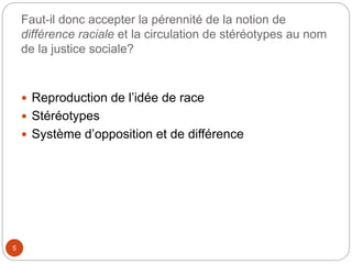Faut-il donc accepter la pérennité de la notion de
différence raciale et la circulation de stéréotypes au nom
de la justice sociale?
5
 Reproduction de l’idée de race
 Stéréotypes
 Système d’opposition et de différence
 