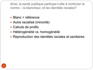 Ainsi, la santé publique participe-t-elle à renforcer la
norme – la blancheur, et les identités raciales?
6
 Blanc = référence
 Autre racialisé (minorité)
 Calculs de profils
 Hétérogénéité vs. homogénéité
 Reproduction des identités raciales et sanitaires
 