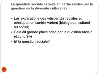 La question sociale est-elle en partie éludée par la
question de la diversité culturelle?
7
 Les explications des «disparités raciales et
ethniques en santé» varient (biologique, culturel
ou social)
 Cela dit grande place prise par la question raciale
et culturelle
 Et la question sociale?
 