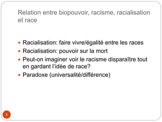 Relation entre biopouvoir, racisme, racialisation
et race
8
 Racialisation: faire vivre/égalité entre les races
 Racialisation: pouvoir sur la mort
 Peut-on imaginer voir le racisme disparaître tout
en gardant l’idée de race?
 Paradoxe (universalité/différence)
 