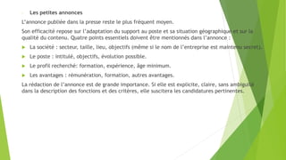 - Les petites annonces
L’annonce publiée dans la presse reste le plus fréquent moyen.
Son efficacité repose sur l’adaptation du support au poste et sa situation géographique et sur la
qualité du contenu. Quatre points essentiels doivent être mentionnés dans l’annonce :
 La société : secteur, taille, lieu, objectifs (même si le nom de l’entreprise est maintenu secret).
 Le poste : intitulé, objectifs, évolution possible.
 Le profil recherché: formation, expérience, âge minimum.
 Les avantages : rémunération, formation, autres avantages.
La rédaction de l’annonce est de grande importance. Si elle est explicite, claire, sans ambiguïté
dans la description des fonctions et des critères, elle suscitera les candidatures pertinentes.
 