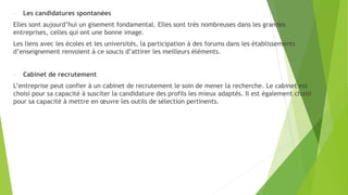 - Les candidatures spontanées
Elles sont aujourd’hui un gisement fondamental. Elles sont très nombreuses dans les grandes
entreprises, celles qui ont une bonne image.
Les liens avec les écoles et les universités, la participation à des forums dans les établissements
d’enseignement renvoient à ce soucis d’attirer les meilleurs éléments.
- Cabinet de recrutement
L’entreprise peut confier à un cabinet de recrutement le soin de mener la recherche. Le cabinet est
choisi pour sa capacité à susciter la candidature des profils les mieux adaptés. Il est également choisi
pour sa capacité à mettre en œuvre les outils de sélection pertinents.
 
