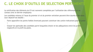 C. LE CHOIX D’OUTILS DE SELECTION PERTINENTS
La vérification des éléments du CV est rarement complétée par l’utilisation des références et un
contact avec le dernier employeur.
Les candidats retenus à l’issue du premier tri et du premier entretien peuvent être soumis à des tests.
Leur objectif est double :
- Faire apparaître les points faibles éventuels pouvant constituer des contre-indications pour le poste
;
- Classer les aptitudes des candidats parmi lesquelles choisir et les adéquations entre les profils
respectifs et le profil du poste.
 