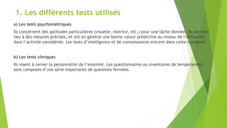 1. Les différents tests utilisés
a) Les tests psychométriques
Ils concernent des aptitudes particulières (visuelle, motrice, etc.) pour une tâche donnée. Ils donnent
lieu à des mesures précises, et ont en général une bonne valeur prédictive au niveau de l’efficacité
dans l’activité considérée. Les tests d’intelligence et de connaissances entrent dans cette catégorie.
b) Les tests cliniques
Ils visent à cerner la personnalité de l’examiné. Les questionnaires ou inventaires de tempérament
sont composés d’une série importante de questions fermées.
 