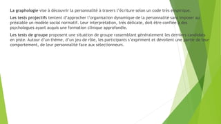 La graphologie vise à découvrir la personnalité à travers l’écriture selon un code très empirique.
Les tests projectifs tentent d’approcher l’organisation dynamique de la personnalité sans imposer au
préalable un modèle social normatif. Leur interprétation, très délicate, doit être confiée à des
psychologues ayant acquis une formation clinique approfondie.
Les tests de groupe proposent une situation de groupe rassemblant généralement les derniers candidats
en piste. Autour d’un thème, d’un jeu de rôle, les participants s’expriment et dévoilent une partie de leur
comportement, de leur personnalité face aux sélectionneurs.
 