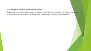c) Les tests de situation (assessment centers)
Ils visent à intégrer les éléments de la tâche et ceux de la personnalité. Ils tentent de mettre
le postulant dans la situation la plus proche de sa future situation professionnelle.
 
