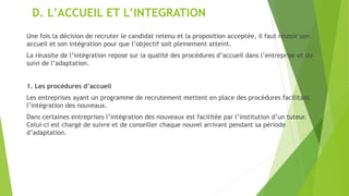 D. L’ACCUEIL ET L’INTEGRATION
Une fois la décision de recruter le candidat retenu et la proposition acceptée, il faut réussir son
accueil et son intégration pour que l’objectif soit pleinement atteint.
La réussite de l’intégration repose sur la qualité des procédures d’accueil dans l’entreprise et du
suivi de l’adaptation.
1. Les procédures d’accueil
Les entreprises ayant un programme de recrutement mettent en place des procédures facilitant
l’intégration des nouveaux.
Dans certaines entreprises l’intégration des nouveaux est facilitée par l’institution d’un tuteur.
Celui-ci est chargé de suivre et de conseiller chaque nouvel arrivant pendant sa période
d’adaptation.
 
