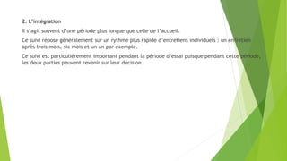 2. L’intégration
Il s’agit souvent d’une période plus longue que celle de l’accueil.
Ce suivi repose généralement sur un rythme plus rapide d’entretiens individuels : un entretien
après trois mois, six mois et un an par exemple.
Ce suivi est particulièrement important pendant la période d’essai puisque pendant cette période,
les deux parties peuvent revenir sur leur décision.
 
