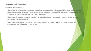 Les étapes de l’intégration
Elles sont les suivantes :
- Une phase d’information : prise de connaissance des dossiers de son prédécesseur ou du service,
présentations aux personnes avec lesquelles le nouveau est appelé à travailler, informations sur
l’entreprise ou sur la fonction qu’il aura à remplir.
- Une phase d’apprentissage du métier : le nouvel arrivant commence à remplir la tâche pour
laquelle il a été embauché.
- Une phase de l’apport personnel : le nouvel arrivant acquiert l’expérience nécessaire à la réflexion
critique sur son travail et à l’initiative.
 