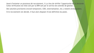 Avant d’entamer un processus de recrutement, il y a lieu de vérifier l’opportunité de la demande.
Cette vérification est faite soit par la DRH soit par le service de contrôle de gestion.
Des solutions provisoires (travail temporaire, CDD, externalisation, etc.) restent envisageables.
Si le recrutement est décidé, il faut alors disposer d’une définition du poste.
 