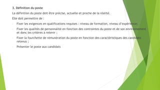 3. Définition du poste
La définition du poste doit être précise, actuelle et proche de la réalité.
Elle doit permettre de :
- Fixer les exigences en qualifications requises : niveau de formation, niveau d’expérience;
- Fixer les qualités de personnalité en fonction des contraintes du poste et de son environnement
et donc les critères à retenir ;
- Fixer la fourchette de rémunération du poste en fonction des caractéristiques des candidats
retenus ;
- Présenter le poste aux candidats
 