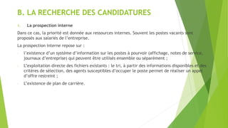 B. LA RECHERCHE DES CANDIDATURES
1. La prospection interne
Dans ce cas, la priorité est donnée aux ressources internes. Souvent les postes vacants sont
proposés aux salariés de l’entreprise.
La prospection interne repose sur :
- l’existence d’un système d’information sur les postes à pourvoir (affichage, notes de service,
journaux d’entreprise) qui peuvent être utilisés ensemble ou séparément ;
- L’exploitation directe des fichiers existants : le tri, à partir des informations disponibles et des
critères de sélection, des agents susceptibles d’occuper le poste permet de réaliser un appel
d’offre restreint ;
- L’existence de plan de carrière.
 