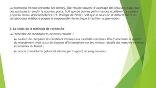 La promotion interne présente des limites. Elle résulte souvent d’avantage des résultats passé que
des aptitudes à remplir le nouveau poste. Soit que de bonnes performances accélèrent la carrière
jusqu’au niveau d’incompétence (cf. Principe de Peter), soit que le souci de se débarrasser d’un
collaborateur médiocre pousse le responsable hiérarchique à faciliter sa promotion.
2. Le choix de la méthode de recherche
La recherche de candidatures externes renvoie /
- Au souhait de comparer les candidats internes aux candidats externes afin d’améliorer la qualité
du recrutement mais aussi de disposer d’informations sur les niveaux relatifs des marchés internes
et externes du travail ;
- Au soucis d’enrichir le potentiel interne par l’apport de sang nouveau ;
 