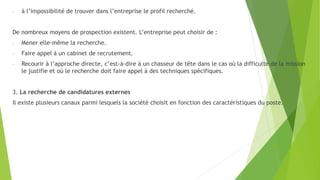 - à l’impossibilité de trouver dans l’entreprise le profil recherché.
De nombreux moyens de prospection existent. L’entreprise peut choisir de :
- Mener elle-même la recherche.
- Faire appel à un cabinet de recrutement.
- Recourir à l’approche directe, c’est-à-dire à un chasseur de tête dans le cas où la difficulté de la mission
le justifie et où le recherche doit faire appel à des techniques spécifiques.
3. La recherche de candidatures externes
Il existe plusieurs canaux parmi lesquels la société choisit en fonction des caractéristiques du poste.
 