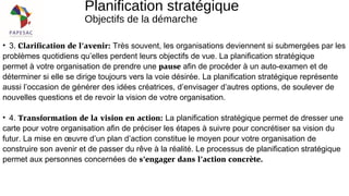 Planification stratégique
Objectifs de la démarche
• 3. Clarification de l’avenir: Très souvent, les organisations deviennent si submergées par les
problèmes quotidiens qu’elles perdent leurs objectifs de vue. La planification stratégique
permet à votre organisation de prendre une pause afin de procéder à un auto-examen et de
déterminer si elle se dirige toujours vers la voie désirée. La planification stratégique représente
aussi l’occasion de générer des idées créatrices, d’envisager d’autres options, de soulever de
nouvelles questions et de revoir la vision de votre organisation.
• 4. Transformation de la vision en action: La planification stratégique permet de dresser une
carte pour votre organisation afin de préciser les étapes à suivre pour concrétiser sa vision du
futur. La mise en œuvre d’un plan d’action constitue le moyen pour votre organisation de
construire son avenir et de passer du rêve à la réalité. Le processus de planification stratégique
permet aux personnes concernées de s’engager dans l’action concrète.
 