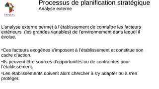 L’analyse externe permet à l’établissement de connaître les facteurs
extérieurs (les grandes variables) de l’environnement dans lequel il
évolue.
•Ces facteurs exogènes s’imposent à l’établissement et constitue son
cadre d’action.
•Ils peuvent être sources d'opportunités ou de contraintes pour
l’établissement.
•Les établissements doivent alors chercher à s'y adapter ou à s'en
protéger.
Processus de planification stratégique
Analyse externe
 