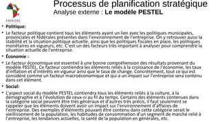 • Politique:
• Le facteur politique contient tous les éléments ayant un lien avec les politiques municipales,
provinciales et fédérales présentes dans l’environnement de l’entreprise. On y retrouver aussi la
stabilité et la situation politique actuelle, ainsi que les politiques fiscales en place, les politiques
monétaires en vigueurs, etc. C’est un des facteurs très important à analyser pour comprendre la
situation actuelle de l’entreprise.
• Économie :
• Le facteur économique est essentiel à une bonne compréhension des résultats provenant du
modèle PESTEL. Ce facteur contiendra les éléments reliés à la croissance de l’économie, les taux
d’inflation et d’intérêts en vigueur ainsi que le taux de change. Concrètement, tout ce qui est
considéré comme un facteur macroéconomique et qui a un impact sur l’entreprise sera contenu
dans cet élément.
• Social:
• L’aspect social du modèle PESTEL contiendra tous les éléments reliés à la culture, à la
démographie et à l’évolution de ceux-ci au fil du temps. Certains des éléments contenues dans
la catégorie social peuvent être très généraux et d’autres très précis, il faut seulement se
rappeler que les éléments doivent avoir un impact sur l’environnement d’affaires de
l’entreprise. Des exemples d’éléments pouvant être contenu dans cette catégorie serait le
vieillissement de la population, les habitudes de consommation d’un segment de marché relié à
l’entreprise, les tendances actuelles, la santé de la population en générales, etc.
Processus de planification stratégique
Analyse externe : Le modèle PESTEL
 