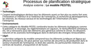 • Technologie:
• L’aspect technologique abritera tous les éléments ayant un lien plus ou moins fort avec
l’innovation à l’intérieur et à l’extérieur de l’entreprise, la recherche et développement,
les internet, les réseaux sociaux et les technologies de l’information (TI) dans
l’entreprise.
• Environnement:
• Cette catégorie du Modèle PESTEL contiendra toutes les éléments écologiques comme
la pollution, le recyclage, les réglementations en vigueurs, le réchauffement climatique,
etc. On y retrouvera aussi des éléments plus généraux comme le climat, les désastres
naturels et les avancées technologiques dans le domaine des énergies renouvelables.
• Légal:
• La dernière catégorie du modèle comprend tous les éléments juridiques et légaux qui
affectent l’entreprise. On peut penser aux normes de sécurité ou de production dans le
secteur d’activité de l’entreprise, le droit des salariés, les particularités relatives aux
contrats de location, d’acquisition et de fusion.
•
Processus de planification stratégique
Analyse externe : Le modèle PESTEL
 