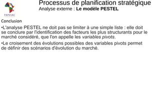 Conclusion
•L'analyse PESTEL ne doit pas se limiter à une simple liste : elle doit
se conclure par l'identification des facteurs les plus structurants pour le
marché considéré, que l'on appelle les variables pivots.
•Le croisement des évolutions possibles des variables pivots permet
de définir des scénarios d'évolution du marché.
Processus de planification stratégique
Analyse externe : Le modèle PESTEL
 