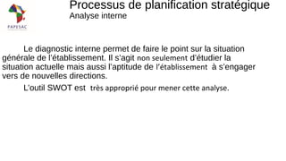 Le diagnostic interne permet de faire le point sur la situation
générale de l’établissement. Il s’agit non seulement d’étudier la
situation actuelle mais aussi l’aptitude de l’établissement à s’engager
vers de nouvelles directions.
L’outil SWOT est très approprié pour mener cette analyse.
Processus de planification stratégique
Analyse interne
 