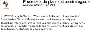 Le SWOT (Strengths/Forces– Weaknesses/ Faiblesses – Opportunities/
Opportunités–Threats/Menaces) est un outil d'analyse stratégique.
Il combine l'étude des forces et des faiblesses d'une organisation avec celle
des opportunités et des menaces de son environnement, afin d'aider à la
définition d'une stratégie de développement.
Processus de planification stratégique
Analyse interne : Le SWOT
 