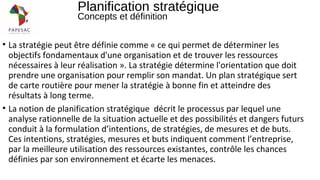 • La stratégie peut être définie comme « ce qui permet de déterminer les
objectifs fondamentaux d'une organisation et de trouver les ressources
nécessaires à leur réalisation ». La stratégie détermine l'orientation que doit
prendre une organisation pour remplir son mandat. Un plan stratégique sert
de carte routière pour mener la stratégie à bonne fin et atteindre des
résultats à long terme.
• La notion de planification stratégique décrit le processus par lequel une
analyse rationnelle de la situation actuelle et des possibilités et dangers futurs
conduit à la formulation d’intentions, de stratégies, de mesures et de buts.
Ces intentions, stratégies, mesures et buts indiquent comment l’entreprise,
par la meilleure utilisation des ressources existantes, contrôle les chances
définies par son environnement et écarte les menaces.
Planification stratégique
Concepts et définition
 