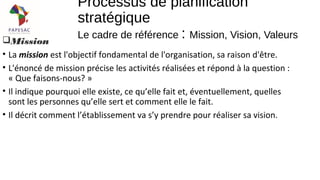 Mission
• La mission est l'objectif fondamental de l'organisation, sa raison d'être.
• L'énoncé de mission précise les activités réalisées et répond à la question :
« Que faisons-nous? »
• Il indique pourquoi elle existe, ce qu’elle fait et, éventuellement, quelles
sont les personnes qu’elle sert et comment elle le fait.
• Il décrit comment l’établissement va s’y prendre pour réaliser sa vision.
Processus de planification
stratégique
Le cadre de référence : Mission, Vision, Valeurs
 