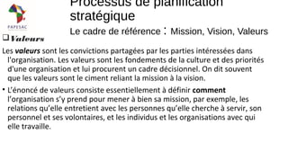 Valeurs
Les valeurs sont les convictions partagées par les parties intéressées dans
l'organisation. Les valeurs sont les fondements de la culture et des priorités
d'une organisation et lui procurent un cadre décisionnel. On dit souvent
que les valeurs sont le ciment reliant la mission à la vision.
• L’énoncé de valeurs consiste essentiellement à définir comment
l’organisation s’y prend pour mener à bien sa mission, par exemple, les
relations qu’elle entretient avec les personnes qu’elle cherche à servir, son
personnel et ses volontaires, et les individus et les organisations avec qui
elle travaille.
Processus de planification
stratégique
Le cadre de référence : Mission, Vision, Valeurs
 