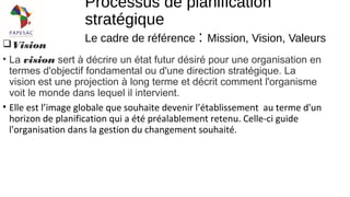 Vision
• La vision sert à décrire un état futur désiré pour une organisation en
termes d'objectif fondamental ou d'une direction stratégique. La
vision est une projection à long terme et décrit comment l'organisme
voit le monde dans lequel il intervient.
• Elle est l’image globale que souhaite devenir l’établissement au terme d'un
horizon de planification qui a été préalablement retenu. Celle-ci guide
l'organisation dans la gestion du changement souhaité.
Processus de planification
stratégique
Le cadre de référence : Mission, Vision, Valeurs
 
