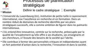 • Mission
• L’Université du Luxembourg (UL), institution de petite taille à rayonnement
international, vise l’excellence en recherche et en formation. Dans un
nombre réduit de domaines de recherche identifiés par ses plans
stratégiques successifs, elle a comme ambition de figurer dans les palmarès
internationaux.
• L’UL entend être innovatrice, centrée sur la recherche, préoccupée par la
qualité de l’encadrement qu’elle offre à ses étudiants, ses enseignants et
ses chercheurs, à l’écoute des besoins de la société qui l’abrite.
• Elle contribue à former des personnalités critiques et indépendantes ayant
un fort potentiel d’action dans la recherche, l’innovation et dans la société.
Processus de planification
stratégique
Définir le cadre stratégique : Exemple
 