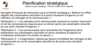 Planification stratégique
Elaborer le plan stratégique : Décliner chaque axe en objectifs
Exemples d’énoncés de réalisations pour la finalité stratégique « Réduire les effets
négatifs des catastrophes naturelles et d’autres situations d’urgence sur les
individus, les ménages et les communautés » :
•Réalisation 1 : « Les individus et les communautés reçoivent le soutien nécessaire
et ont les connaissances requises pour se relever après une catastrophe naturelle
ou une autre situation d’urgence. »
•Réalisation 2 : « Les communautés sont conscientes de l’importance de la
préparation aux catastrophes naturelles et autres situations d’urgence et
s’emploient activement à la mettre en œuvre. »
•Réalisation 3 : « L’organisation répond aux besoins immédiats des ménages et des
communautés en cas de catastrophe naturelle ou de toute autre situation
d’urgence.»
 