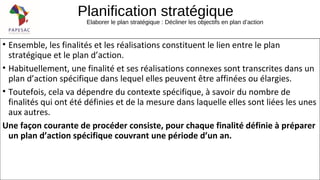 Planification stratégique
Elaborer le plan stratégique : Décliner les objectifs en plan d’action
• Ensemble, les finalités et les réalisations constituent le lien entre le plan
stratégique et le plan d’action.
• Habituellement, une finalité et ses réalisations connexes sont transcrites dans un
plan d’action spécifique dans lequel elles peuvent être affinées ou élargies.
• Toutefois, cela va dépendre du contexte spécifique, à savoir du nombre de
finalités qui ont été définies et de la mesure dans laquelle elles sont liées les unes
aux autres.
Une façon courante de procéder consiste, pour chaque finalité définie à préparer
un plan d’action spécifique couvrant une période d’un an.
 