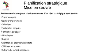Planification stratégique
Mise en œuvre
Recommandations pour la mise en œuvre d'un plan stratégique avec succès:
•Communiquer
•Demeurer pertinent
•Délimiter
•Évaluer les progrès
•Former et éduquer
•S'impliquer
•Budget
•Montrer les premiers résultats
•Célébrer les succès
•Culture du « c'est possible »
 