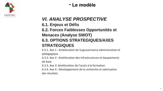 • Le modèle
57
VI. ANALYSE PROSPECTIVE
6.1. Enjeux et Défis
6.2. Forces Faiblesses Opportunités et
Menaces (Analyse SWOT)
6.3. OPTIONS STRATEGIQUES/AXES
STRATEGIQUES
6.3.1. Axe 1 : Amélioration de la gouvernance administrative et
pédagogique
6.3.2. Axe 2 : Amélioration des infrastructures et équipements
de base
6.3.3. Axe 3: Amélioration de l’accès à la formation
6.3.4. Axe 4 : Développement de la recherche et valorisation
des résultats
 