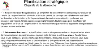 Planification stratégique
Objectifs de la démarche
• 1. Renforcement de l’organisation: Le simple fait de rassembler vos collègues pour discuter de
l’avenir de l’organisation est stimulant. Cela vous permet de partager des réflexions et des idées
sur les raisons de l’existence de l’organisation et d’examiner avec attention quels sont ses
idéaux et ses valeurs. Grâce au processus de planification, toute l’équipe peut manifester son
engagement vis-à-vis de l’organisation et les raisons de chaque individu d’appartenir à l’organisation
peuvent en être renforcées.
• 2. Découverte des atouts: La planification constructrice poussera chacun à apprécier les atouts
de l’organisation et à examiner à quel moment cette dernière a opéré au mieux. Pendant que
vous et vos collègues, grâce à l’échange d’informations, découvrez à quels moments vous avez
perçu l’organisation comme étant la plus vivante et la plus performante, les possibilités de
planification de son avenir se développent de plus en plus. Si les membres d’une organisation connaissent
les raisons de leurs succès qu’ils ont vécus dans le passé ils sont mieux aptes a vouloir recréer ces moments dans
l’avenir.
 