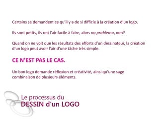 Certains se demandent ce qu’il y a de si difficle à la création d’un logo.
Ils sont petits, ils ont l’air facile à faire, alors no problema, non?
Quand on ne voit que les résultats des efforts d’un dessinateur, la création
d’un logo peut avoir l’air d’une tâche très simple.

CE N’EST PAS LE CAS.
Un bon logo demande réflexion et créativité, ainsi qu’une sage
combinaison de plusieurs éléments.

 