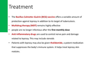 Treatment
• The Bacillus Calmette–Guérin (BCG) vaccine offers a variable amount of
protection against leprosy in addition to its target of tuberculosis.
• Multidrug therapy (MDT) remains highly effective
• people are no longer infectious after the first monthly dose
• Anti-inflammatory drugs are used to control nerve pain and damage
related to leprosy. This may include steroids
• Patients with leprosy may also be given thalidomide, a potent medication
that suppresses the body's immune system. It helps treat leprosy skin
nodules.
 