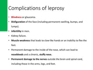 Complications of leprosy
• Blindness or glaucoma.
• Disfiguration of the face (including permanent swelling, bumps, and
lumps).
• infertility in men.
• Kidney failure.
• Muscle weakness that leads to claw-like hands or an inability to flex the
feet.
• Permanent damage to the inside of the nose, which can lead to
nosebleeds and a chronic, stuffy nose.
• Permanent damage to the nerves outside the brain and spinal cord,
including those in the arms, legs, and feet.
 