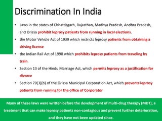 Discrimination In India
• Laws in the states of Chhattisgarh, Rajasthan, Madhya Pradesh, Andhra Pradesh,
and Orissa prohibit leprosy patients from running in local elections.
• the Motor Vehicle Act of 1939 which restricts leprosy patients from obtaining a
driving license
• the Indian Rail Act of 1990 which prohibits leprosy patients from traveling by
train.
• Section 13 of the Hindu Marriage Act, which permits leprosy as a justification for
divorce
• Section 70(3)(b) of the Orissa Municipal Corporation Act, which prevents leprosy
patients from running for the office of Corporator
Many of these laws were written before the development of multi-drug therapy (MDT), a
treatment that can make leprosy patients non-contagious and prevent further deterioration,
and they have not been updated since.
 