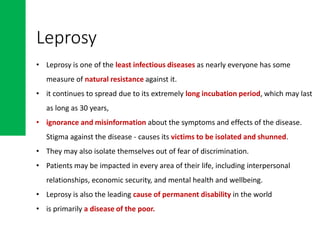 • Leprosy is one of the least infectious diseases as nearly everyone has some
measure of natural resistance against it.
• it continues to spread due to its extremely long incubation period, which may last
as long as 30 years,
• ignorance and misinformation about the symptoms and effects of the disease.
Stigma against the disease - causes its victims to be isolated and shunned.
• They may also isolate themselves out of fear of discrimination.
• Patients may be impacted in every area of their life, including interpersonal
relationships, economic security, and mental health and wellbeing.
• Leprosy is also the leading cause of permanent disability in the world
• is primarily a disease of the poor.
Leprosy
 