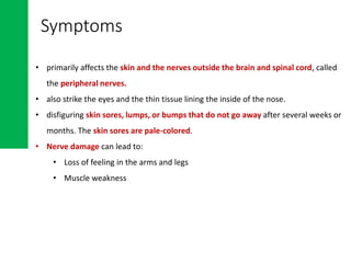 • primarily affects the skin and the nerves outside the brain and spinal cord, called
the peripheral nerves.
• also strike the eyes and the thin tissue lining the inside of the nose.
• disfiguring skin sores, lumps, or bumps that do not go away after several weeks or
months. The skin sores are pale-colored.
• Nerve damage can lead to:
• Loss of feeling in the arms and legs
• Muscle weakness
Symptoms
 
