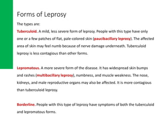 Forms of Leprosy
The types are:
Tuberculoid. A mild, less severe form of leprosy. People with this type have only
one or a few patches of flat, pale-colored skin (paucibacillary leprosy). The affected
area of skin may feel numb because of nerve damage underneath. Tuberculoid
leprosy is less contagious than other forms.
Lepromatous. A more severe form of the disease. It has widespread skin bumps
and rashes (multibacillary leprosy), numbness, and muscle weakness. The nose,
kidneys, and male reproductive organs may also be affected. It is more contagious
than tuberculoid leprosy.
Borderline. People with this type of leprosy have symptoms of both the tuberculoid
and lepromatous forms.
 