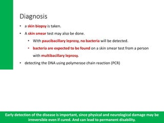 Diagnosis
• a skin biopsy is taken.
• A skin smear test may also be done.
• With paucibacillary leprosy, no bacteria will be detected.
• bacteria are expected to be found on a skin smear test from a person
with multibacillary leprosy.
• detecting the DNA using polymerase chain reaction (PCR)
Early detection of the disease is important, since physical and neurological damage may be
irreversible even if cured. And can lead to permanent disability.
 