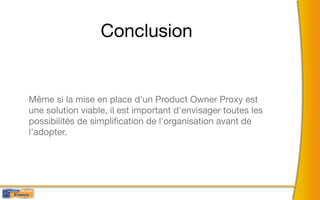 Conclusion


Même si la mise en place d'un Product Owner Proxy est
une solution viable, il est important d'envisager toutes les
possibilités de simpliﬁcation de l'organisation avant de
l'adopter.
 