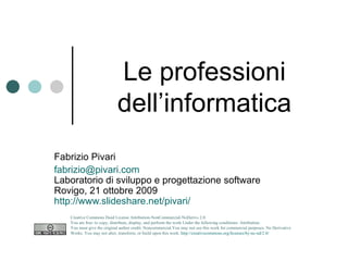 Le professioni dell’informatica Fabrizio Pivari [email_address] Laboratorio di sviluppo e progettazione software Rovigo, 21 ottobre 2009 http://www.slideshare.net/pivari/le-professioni-dellinformatica   Creative Commons Deed License Attribution-NonCommercial-NoDerivs 2.0.  You are free: to copy, distribute, display, and perform the work Under the following conditions: Attribution. You must give the original author credit. Noncommercial.You may not use this work for commercial purposes. No Derivative Works. You may not alter, transform, or build upon this work.  http://creativecommons.org/licenses/by-nc-nd/2.0/   
